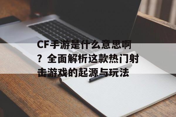 CF手游是什么意思啊？全面解析这款热门射击游戏的起源与玩法
