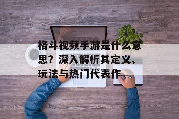 格斗视频手游是什么意思？深入解析其定义、玩法与热门代表作