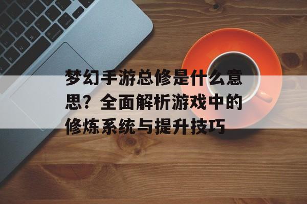 梦幻手游总修是什么意思？全面解析游戏中的修炼系统与提升技巧