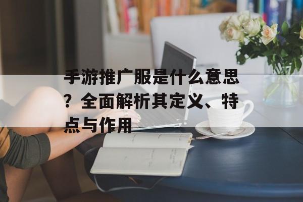 手游推广服是什么意思？全面解析其定义、特点与作用