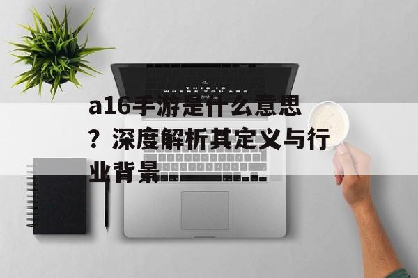 a16手游是什么意思？深度解析其定义与行业背景