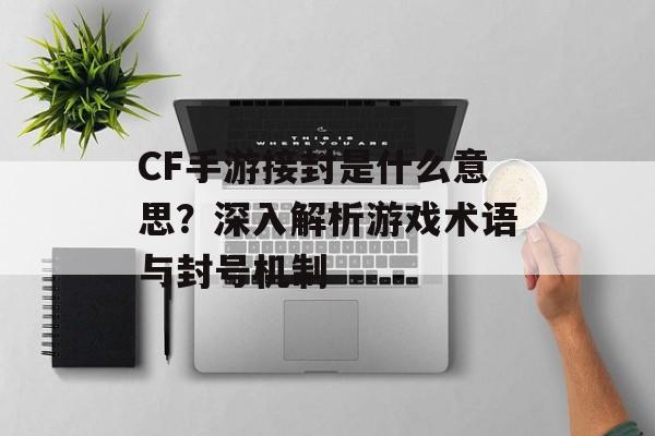 CF手游接封是什么意思？深入解析游戏术语与封号机制
