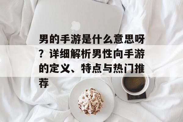 男的手游是什么意思呀?详细解析男性向手游的定义、特点与热门推荐 男的手游是什么意思呀?详细解析男性向手游的定义、特点与热门推荐
