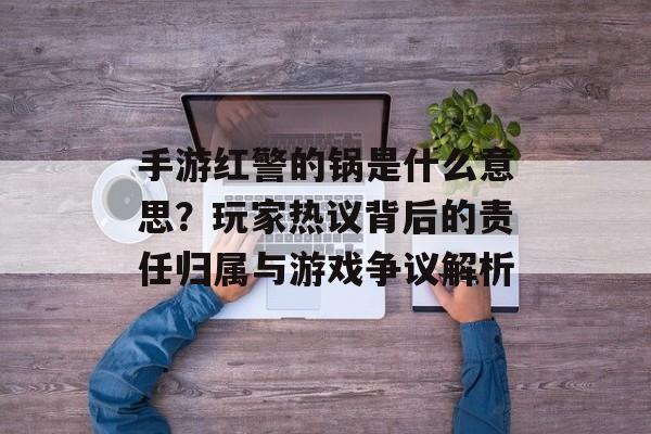 手游红警的锅是什么意思?玩家热议背后的责任归属与游戏争议解析 手游红警的锅是什么意思?玩家热议背后的责任归属与游戏争议解析