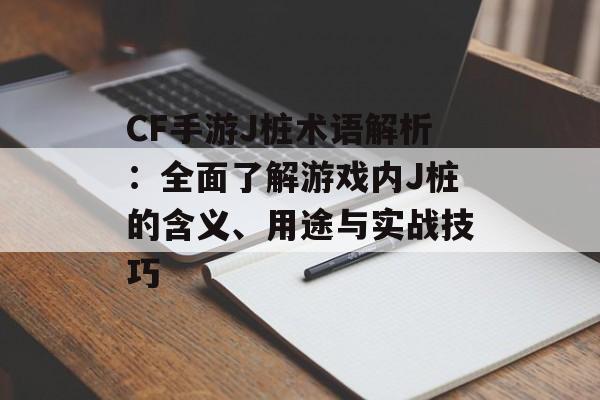 CF手游J桩术语解析：全面了解游戏内J桩的含义、用途与实战技巧