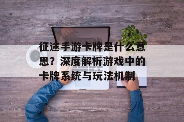 征途手游卡牌是什么意思？深度解析游戏中的卡牌系统与玩法机制