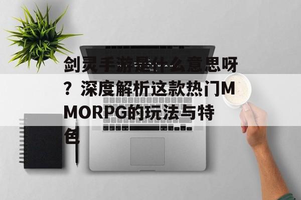剑灵手游是什么意思呀？深度解析这款热门MMORPG的玩法与特色