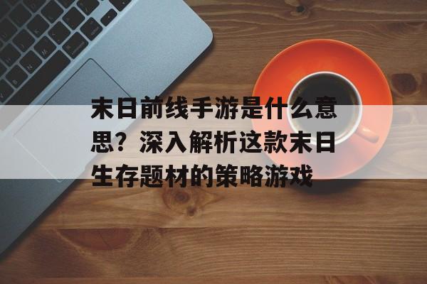 末日前线手游是什么意思？深入解析这款末日生存题材的策略游戏