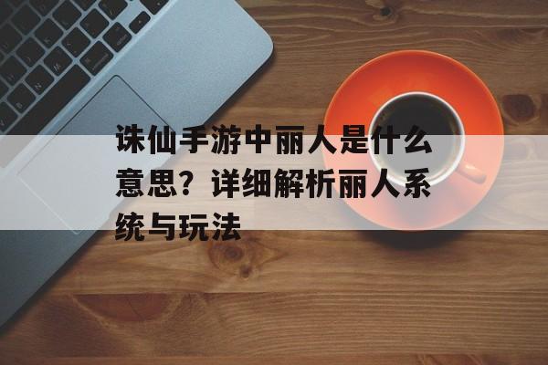 诛仙手游中丽人是什么意思？详细解析丽人系统与玩法