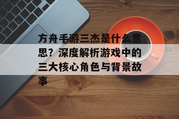 方舟手游三杰是什么意思？深度解析游戏中的三大核心角色与背景故事
