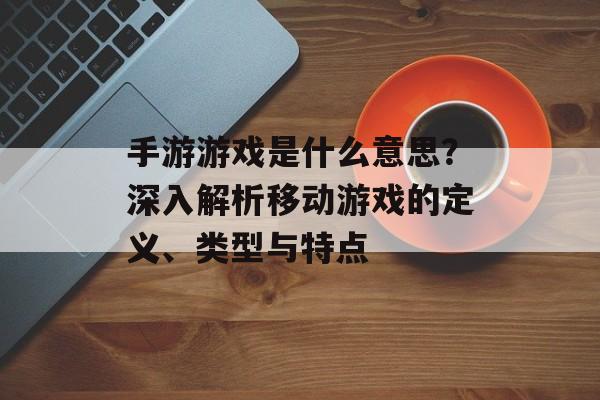 手游游戏是什么意思？深入解析移动游戏的定义、类型与特点