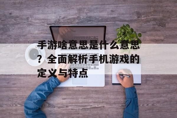 手游啥意思是什么意思？全面解析手机游戏的定义与特点