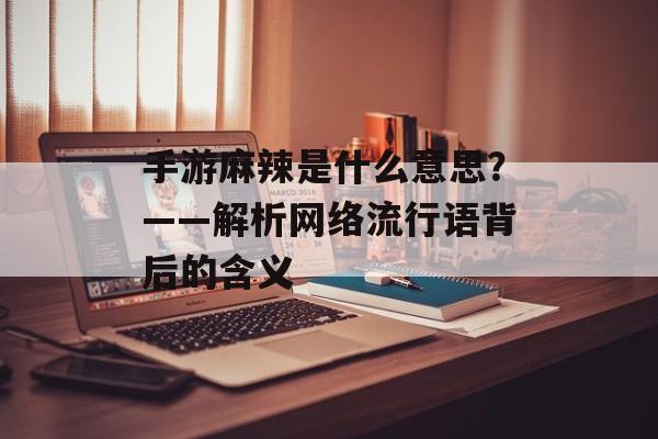 手游麻辣是什么意思？——解析网络流行语背后的含义