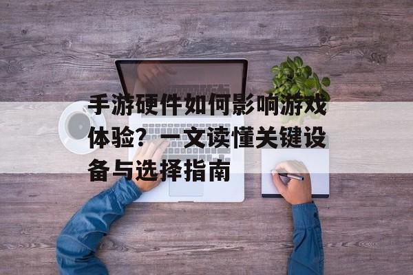 手游硬件如何影响游戏体验？一文读懂关键设备与选择指南