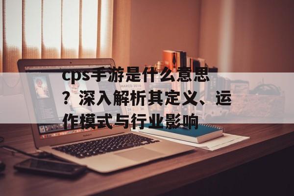 cps手游是什么意思？深入解析其定义、运作模式与行业影响