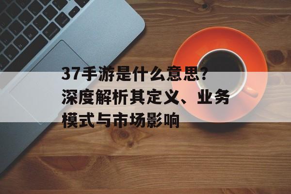37手游是什么意思？深度解析其定义、业务模式与市场影响