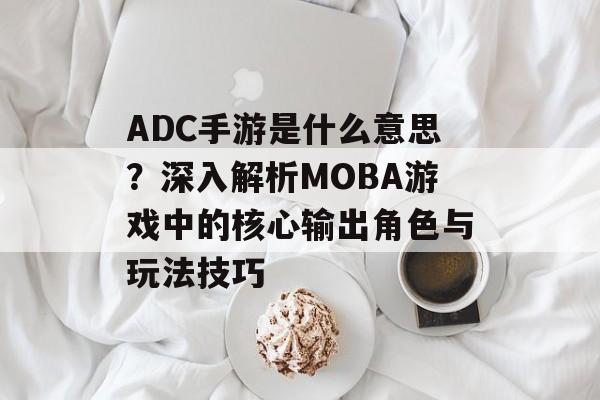 ADC手游是什么意思？深入解析MOBA游戏中的核心输出角色与玩法技巧