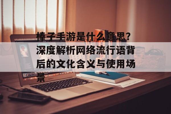 棒子手游是什么意思？深度解析网络流行语背后的文化含义与使用场景