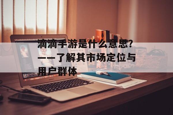 滴滴手游是什么意思？——了解其市场定位与用户群体