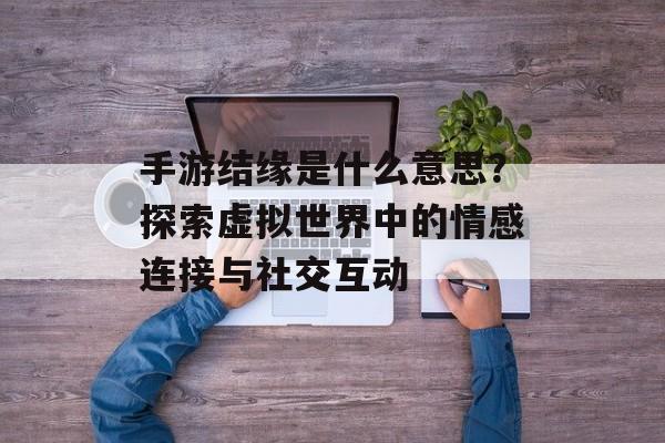 手游结缘是什么意思？探索虚拟世界中的情感连接与社交互动