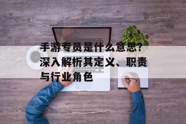 手游专员是什么意思？深入解析其定义、职责与行业角色