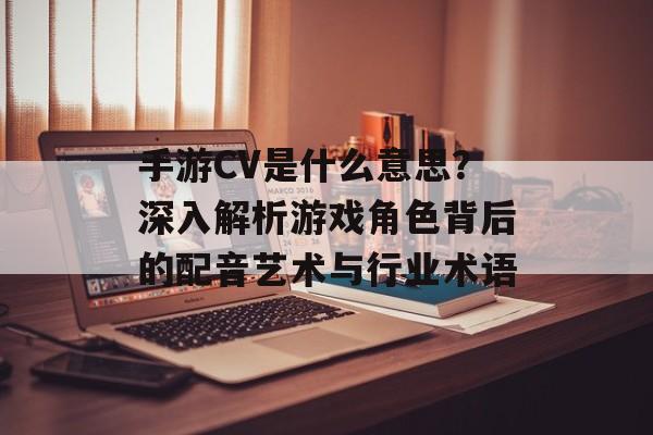 手游CV是什么意思？深入解析游戏角色背后的配音艺术与行业术语