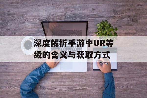 深度解析手游中UR等级的含义与获取方式