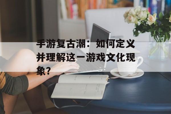 手游复古潮：如何定义并理解这一游戏文化现象？