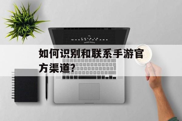 如何识别和联系手游官方渠道？