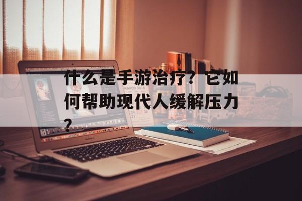 什么是手游治疗？它如何帮助现代人缓解压力？