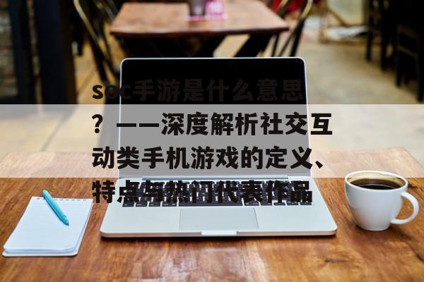 soc手游是什么意思？——深度解析社交互动类手机游戏的定义、特点与热门代表作品