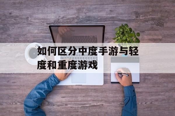 如何区分中度手游与轻度和重度游戏