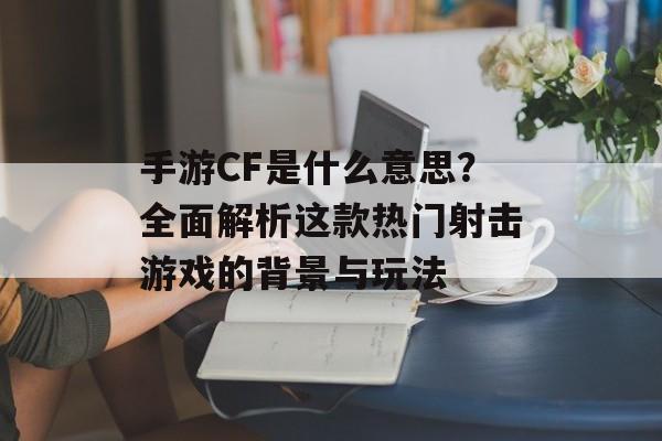 手游CF是什么意思？全面解析这款热门射击游戏的背景与玩法