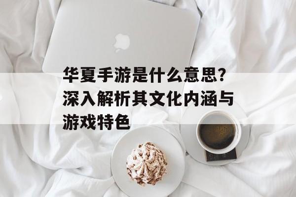 华夏手游是什么意思？深入解析其文化内涵与游戏特色