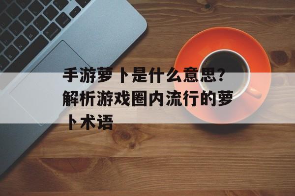 手游萝卜是什么意思？解析游戏圈内流行的萝卜术语