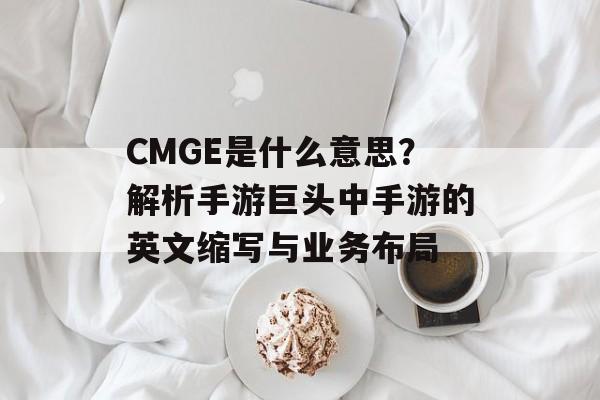 CMGE是什么意思？解析手游巨头中手游的英文缩写与业务布局