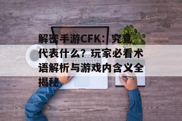 解密手游CFK：究竟代表什么？玩家必看术语解析与游戏内含义全揭秘