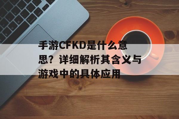 手游CFKD是什么意思？详细解析其含义与游戏中的具体应用