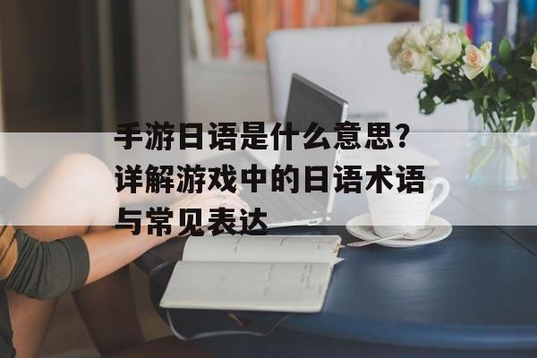 手游日语是什么意思？详解游戏中的日语术语与常见表达