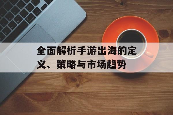 全面解析手游出海的定义、策略与市场趋势