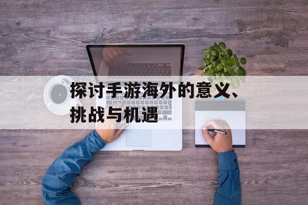 探讨手游海外的意义、挑战与机遇