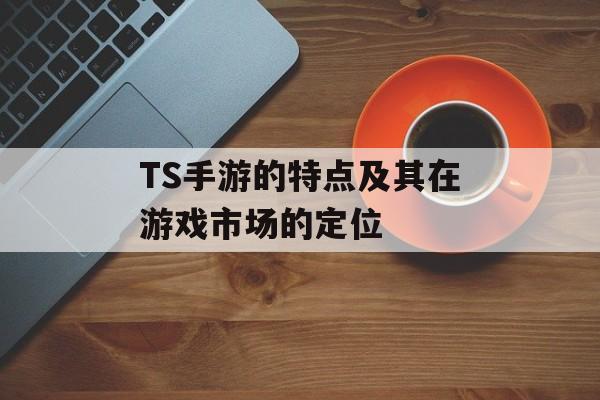 TS手游的特点及其在游戏市场的定位