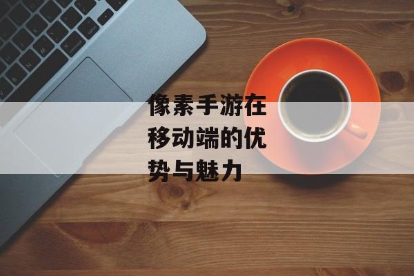 像素手游在移动端的优势与魅力