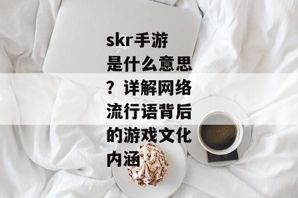 skr手游是什么意思？详解网络流行语背后的游戏文化内涵