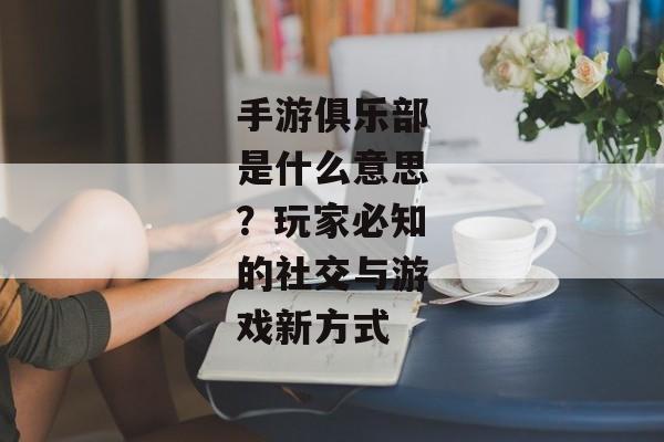 手游俱乐部是什么意思？玩家必知的社交与游戏新方式
