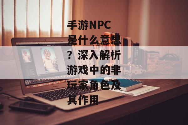 手游NPC是什么意思？深入解析游戏中的非玩家角色及其作用