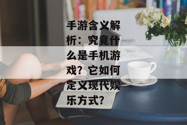 手游含义解析：究竟什么是手机游戏？它如何定义现代娱乐方式？