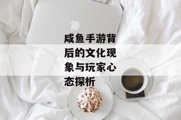 咸鱼手游背后的文化现象与玩家心态探析