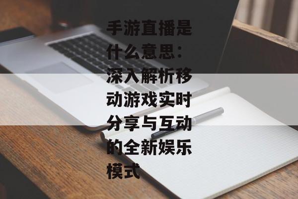 手游直播是什么意思：深入解析移动游戏实时分享与互动的全新娱乐模式