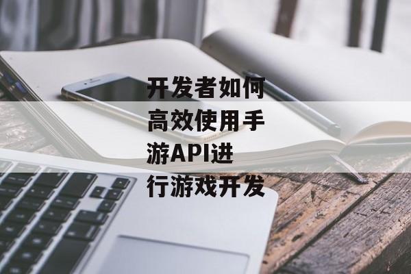 开发者如何高效使用手游API进行游戏开发